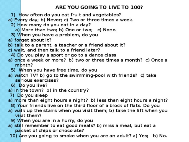 ARE YOU GOING TO LIVE TO 100?  1) How often do you eat fruit and vegetables? a) Every day; b) Never; c) Two or three times a week.  2) How many do you eat in a day?  a) More than two; b) One or two; c) None.  3) When you have a problem, do you a) forget about it? b) talk to a parent, a teacher or a friend about it? c) wait, and then talk to a friend later?  4) Do you play a sport or go to a dance class a) once a week or more? b) two or three times a month? c) Once a month?  5) When you have free time, do you a) watch TV? b) go to the swimming-pool with friends? c) take serious exercises?  6) Do you live? a) in the town? b) in the country?  7) Do you sleep a) more than eight hours a night? b) less than eight hours a night?  8) Your friends live on the third floor of a block of flats. Do you a) walk up the stairs when you visit them; b) take the lift when you visit them?  9) When you are in a hurry, do you a) still remember to eat good meals? b) miss a meal, but eat a packet of chips or chocolate?  10) Are you going to smoke when you are an adult? a) Yes; b) No.