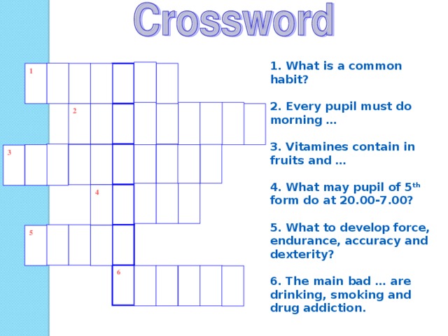 1. What is a common habit?  2. Every pupil must do morning …  3. Vitamines contain in fruits and …  4. What may pupil of 5 th form do at 20.00- 7.00?  5. What to develop force, endurance, accuracy and dexterity ?  6 . The main bad … are drinking, smoking and drug addiction . 1 2 3 4 5 6