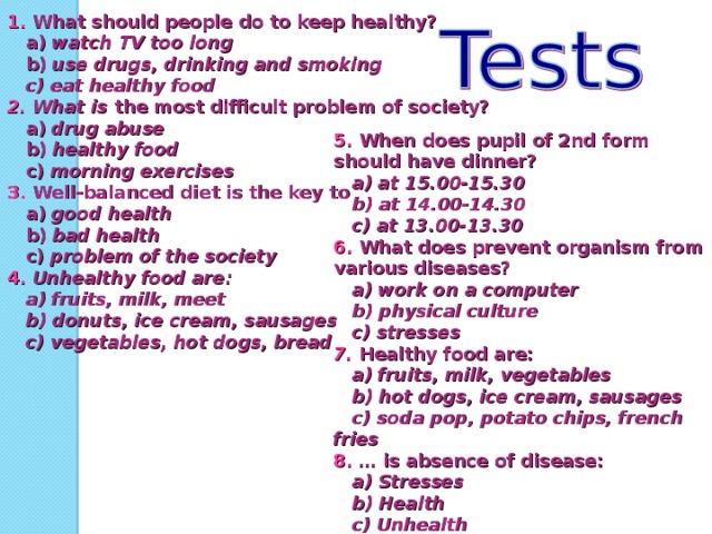 1. What should people do to keep healthy?  a) watch TV too long  b) use  drugs, drinking and smoking  c) eat healthy food 2. What is the most difficult problem of society?  a) drug abuse  b) healthy food  c) morning exercises 3. Well-balanced diet is the key to  a) good health  b) bad health  c) problem of the society 4.  Unhealthy food are:  a) fruits, milk, meet  b) donuts, ice cream, sausages  c) vegetables, hot dogs, bread 5.  When does pupil of 2nd form should have dinner?  a) at 15.00-15.30  b) at 14.00-14.30  c) at 13.00-13.30 6.  What does prevent organism from various diseases?  a) work on a computer  b) physical culture  c) stresses 7.  Healthy food are:  a) fruits, milk, vegetables  b) hot dogs, ice cream, sausages  c) soda pop, potato chips, french fries 8. … is absence of disease:  a) Stresses  b) Health  c) Unhealth