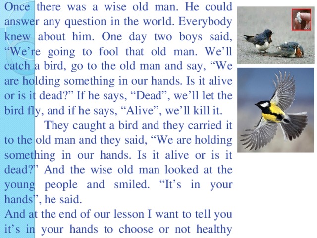 Once there was a wise old man. He could answer any question in the world. Everybody knew about him. One day two boys said, “We’re going to fool that old man. We’ll catch a bird, go to the old man and say, “We are holding something in our hands. Is it alive or is it dead?” If he says, “Dead”, we’ll let the bird fly, and if he says, “Alive”, we’ll kill it.  They caught a bird and they carried it to the old man and they said, “We are holding something in our hands. Is it alive or is it dead?” And the wise old man looked at the young people and smiled. “It’s in your hands”, he said. And at the end of our lesson I want to tell you it’s in your hands to choose or not healthy way of life. But lost time never found again.