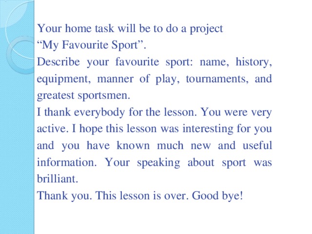 Your home task will be to do a project “ My Favourite Sport”. Describe your favourite sport: name, history, equipment, manner of play, tournaments, and greatest sportsmen. I thank everybody for the lesson. You were very active. I hope this lesson was interesting for you and you have known much new and useful information. Your speaking about sport was brilliant. Thank you. This lesson is over. Good bye!