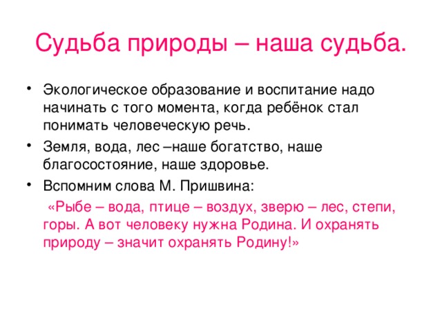 Судьба природы – наша судьба. Экологическое образование и воспитание надо начинать с того момента, когда ребёнок стал понимать человеческую речь. Земля, вода, лес –наше богатство, наше благосостояние, наше здоровье. Вспомним слова М. Пришвина:  «Рыбе – вода, птице – воздух, зверю – лес, степи, горы. А вот человеку нужна Родина. И охранять природу – значит охранять Родину!»