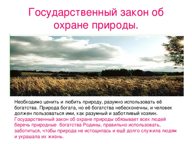 Государственный закон об охране природы. Необходимо ценить и любить природу, разумно использовать её богатства. Природа богата, но её богатства небесконечны, и человек должен пользоваться ими, как разумный и заботливый хозяин. Государственный закон об охране природы обязывает всех людей беречь природные богатства Родины, правильно использовать, заботиться, чтобы природа не истощилась и ещё долго служила людям и украшала их жизнь.