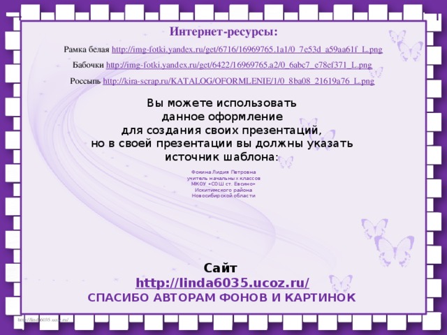Интернет-ресурсы: Рамка белая http://img-fotki.yandex.ru/get/6716/16969765.1a1/0_7e53d_a59aa61f_L.png Бабочки http://img-fotki.yandex.ru/get/6422/16969765.a2/0_6abc7_e78ef371_L.png  Россыпь http://kira-scrap.ru/KATALOG/OFORMLENIE/1/0_8ba08_21619a76_L.png  Вы можете использовать данное оформление для создания своих презентаций, но в своей презентации вы должны указать источник шаблона: Фокина Лидия Петровна учитель начальных классов МКОУ «СОШ ст. Евсино» Искитимского района Новосибирской области Сайт http://linda6035.ucoz.ru/   СПАСИБО АВТОРАМ ФОНОВ И КАРТИНОК
