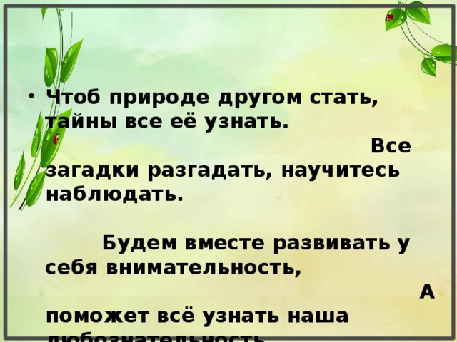 Чтоб природе другом стать, тайны все её узнать. Все загадки разгадать, научитесь наблюдать. Будем вместе развивать у себя внимательность, А поможет всё узнать наша любознательность.