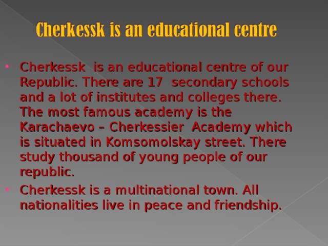 Cherkessk is an educational centre of our Republic. There are 17 secondary schools and a lot of institutes and colleges there . The most famous academy is the Karachaevo – Cherkessier Academy which is situated in Komsomolskay street. There study thousand of young people of our republic. Cherkessk is a multinational town. All nationalities live in peace and friendship.