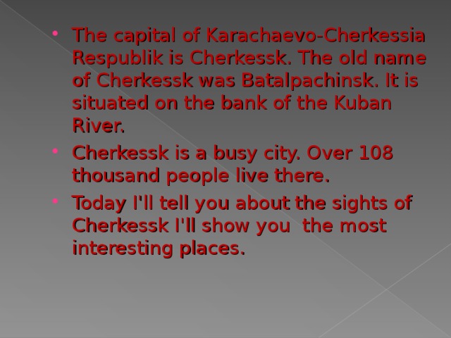 The capital of Karachaevo-Cherkessia Respublik is Cherkessk. The old name of Cherkessk was Batalpachinsk. It is situated on the bank of the Kuban River. Cherkessk is a busy city. Over 10 8 thousand people live there. Today I'll tell you about the sights of Cherkessk I'll show you the most interesting places.