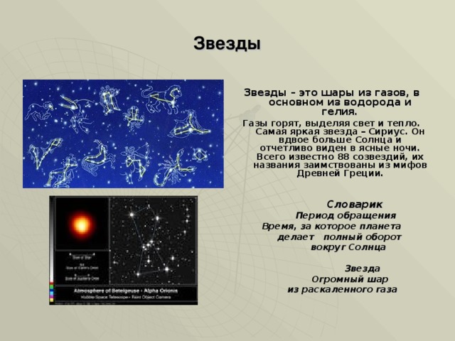 Звезды Звезды – это шары из газов, в основном из водорода и гелия. Газы горят, выделяя свет и тепло. Самая яркая звезда – Сириус. Он вдвое больше Солнца и отчетливо виден в ясные ночи. Всего известно 88 созвездий, их названия заимствованы из мифов Древней Греции.    Словарик  Период обращения  Время, за которое планета  делает полный оборот  вокруг Солнца   Звезда  Огромный шар  из раскаленного газа