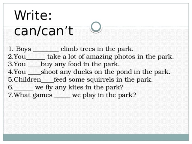 Write: can/can’t 1. Boys ________ climb trees in the park. 2.You______ take a lot of amazing photos in the park. 3.You ____buy any food in the park. 4.You ____shoot any ducks on the pond in the park. 5.Children____feed some squirrels in the park. 6.______ we fly any kites in the park? 7.What games _____ we play in the park?