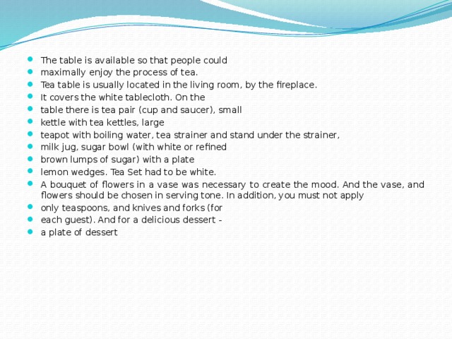 The table is available so that people could maximally enjoy the process of tea. Tea table is usually located in the living room, by the fireplace. It covers the white tablecloth. On the table there is tea pair (cup and saucer), small kettle with tea kettles, large teapot with boiling water, tea strainer and stand under the strainer, milk jug, sugar bowl (with white or refined brown lumps of sugar) with a plate lemon wedges. Tea Set had to be white. A bouquet of flowers in a vase was necessary to create the mood. And the vase, and flowers should be chosen in serving tone. In addition, you must not apply only teaspoons, and knives and forks (for each guest). And for a delicious dessert - a plate of dessert