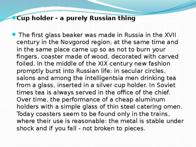Cup holder - a purely Russian thing   The first glass beaker was made in Russia in the XVII century in the Novgorod region, at the same time and in the same place came up so as not to burn your fingers, coaster made of wood, decorated with carved foiled. In the middle of the XIX century new fashion promptly burst into Russian life: in secular circles, salons and among the intelligentsia men drinking tea from a glass, inserted in a silver cup holder. In Soviet times tea is always served in the office of the chief. Over time, the performance of a cheap aluminum holders with a simple glass of thin steel catering omen. Today coasters seem to be found only in the trains, where their use is reasonable: the metal is stable under shock and if you fall - not broken to pieces.