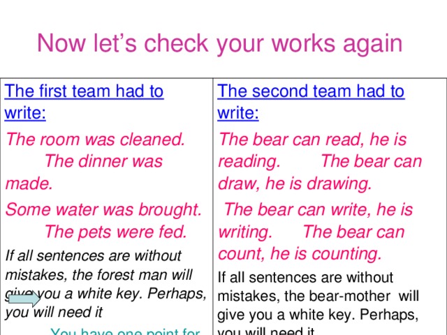 Now let’s check your works again  The first team had to write: The room was cleaned. The dinner was made. Some water was brought. The pets were fed. The second team had to write: The bear can read, he is reading. The bear can draw, he is drawing.  The bear can write, he is writing. The bear can count, he is counting. If all sentences are without mistakes, the forest man will give you a white key. Perhaps, you will need it  You have one point  for each right sentence If all sentences are without mistakes, the bear-mother will give you a white key. Perhaps, you will need it.