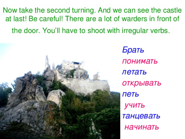 Now take the second turning. And we can see the castle at last! Be careful! There are a lot of warders in front of the door. You’ll have to shoot with irregular verbs.   Брать    понимать    летать    открывать    петь   учить  танцевать  начинать