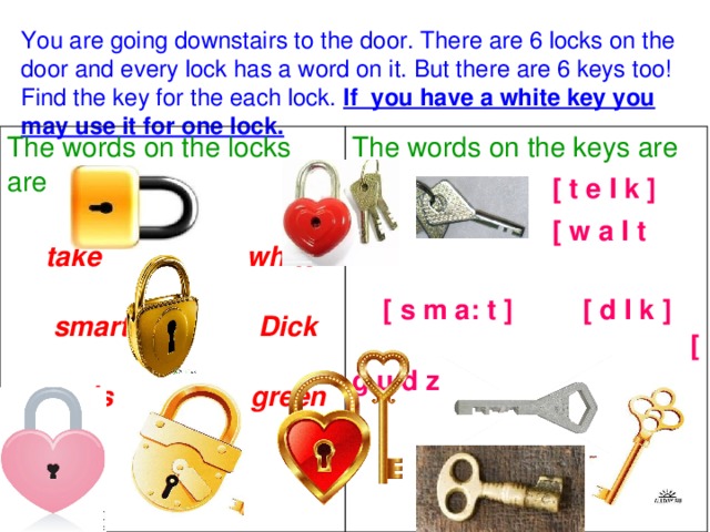 You are going downstairs to the door. There are 6 locks on the door and every lock has a word on it. But there are 6 keys too! Find the key for the each lock. If you have a white key you may use it for one lock. The words on the locks are  take white smart Dick goods green  The words on the keys are   [ t e I k ]  [ w a I t  [ s m a: t ] [ d I k ] [ g u d z ] [ g r i: n ]