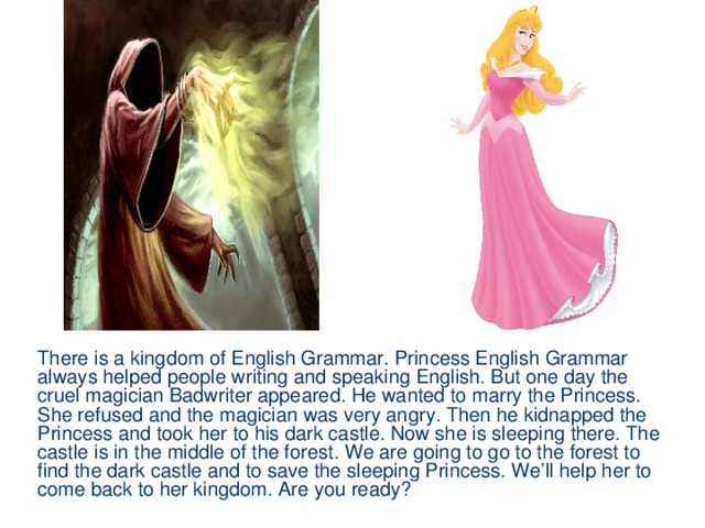 There is a kingdom of English Grammar. Princess English Grammar always helped people writing and speaking English. But one day the cruel magician Badwriter appeared. He wanted to marry the Princess. She refused and the magician was very angry. Then he kidnapped the Princess and took her to his dark castle. Now she is sleeping there. The castle is in the middle of the forest. We are going to go to the forest to find the dark castle and to save the sleeping Princess. We’ll help her to come back to her kingdom. Are you ready?