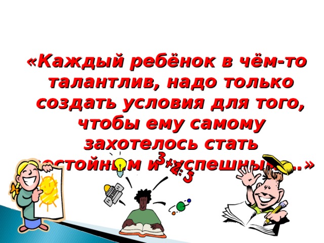 «Каждый ребёнок в чём-то талантлив, надо только создать условия для того, чтобы ему самому захотелось стать достойным и успешным …»