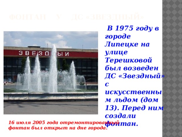 Фонтан у ДС «Звездный»  В 1975 году в городе Липецке на улице Терешковой был возведен ДС «Звездный» с искусственным льдом (дом 13). Перед ним создали фонтан. 16 июля 2005 года отремонтированный фонтан был открыт на дне города.