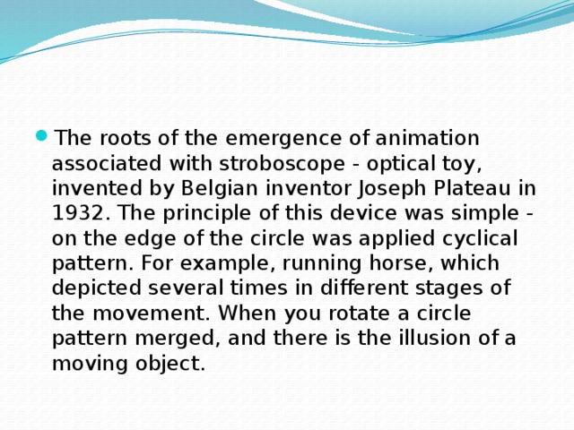 The roots of the emergence of animation associated with stroboscope - optical toy, invented by Belgian inventor Joseph Plateau in 1932. The principle of this device was simple - on the edge of the circle was applied cyclical pattern. For example, running horse, which depicted several times in different stages of the movement. When you rotate a circle pattern merged, and there is the illusion of a moving object.