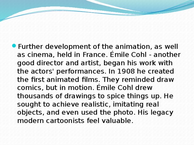 Further development of the animation, as well as cinema, held in France. Émile Cohl - another good director and artist, began his work with the actors' performances. In 1908 he created the first animated films. They reminded draw comics, but in motion. Émile Cohl drew thousands of drawings to spice things up. He sought to achieve realistic, imitating real objects, and even used the photo. His legacy modern cartoonists feel valuable.