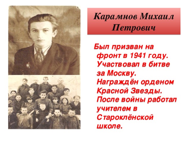 Карамнов Михаил Петрович Был призван на фронт в 1941 году. Участвовал в битве за Москву. Награждён орденом Красной Звезды. После войны работал учителем в Староклёнской школе.