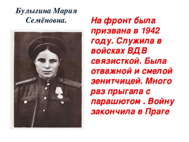Булыгина Мария Семёновна. На фронт была призвана в 1942 году. Служила в войсках ВДВ связисткой. Была отважной и смелой зенитчицей. Много раз прыгала с парашютом . Войну закончила в Праге