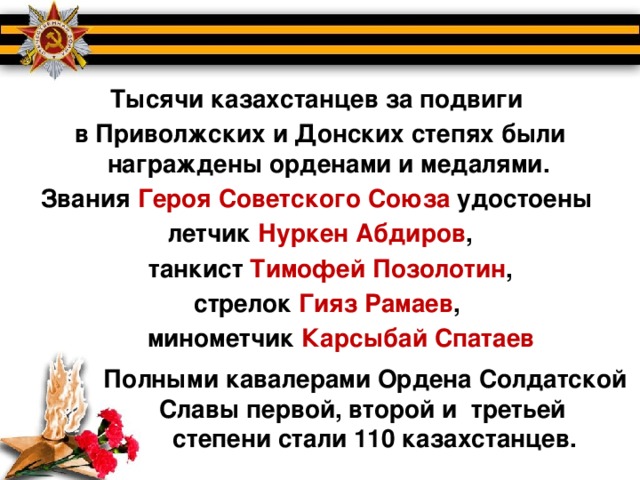 Тысячи казахстанцев за подвиги в Приволжских и Донских степях были награждены орденами и медалями. Звания Героя Советского Союза удостоены  летчик Нуркен Абдиров ,  танкист Тимофей Позолотин ,  стрелок Гияз Рамаев ,  минометчик Карсыбай Спатаев     Полными кавалерами Ордена Солдатской  Славы первой, второй и третьей  степени стали 110 казахстанцев.