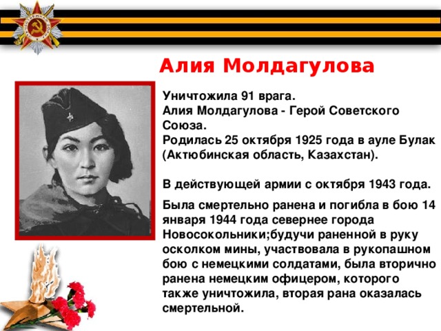 Алия Молдагулова Уничтожила 91 врага. Алия Молдагулова - Герой Советского Союза. Родилась 25 октября 1925 года в ауле Булак (Актюбинская область, Казахстан).  В действующей армии с октября 1943 года.  Была смертельно ранена и погибла в бою 14 января 1944 года севернее города Новосокольники;будучи раненной в руку осколком мины, участвовала в рукопашном бою с немецкими солдатами, была вторично ранена немецким офицером, которого также уничтожила, вторая рана оказалась смертельной.