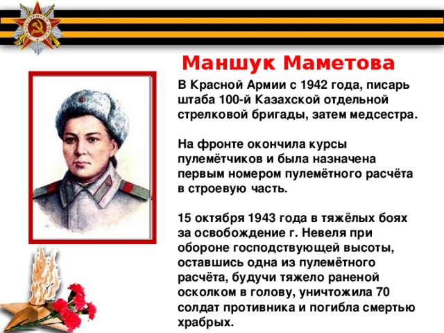 Маншук Маметова В Красной Армии с 1942 года, писарь штаба 100-й Казахской отдельной стрелковой бригады, затем медсестра.  На фронте окончила курсы пулемётчиков и была назначена первым номером пулемётного расчёта в строевую часть.  15 октября 1943 года в тяжёлых боях за освобождение г. Невеля при обороне господствующей высоты, оставшись одна из пулемётного расчёта, будучи тяжело раненой осколком в голову, уничтожила 70 солдат противника и погибла смертью храбрых.