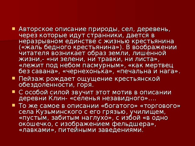 Авторское описание природы, сел, деревень, через которые идут странники, дается в неразрывном единстве с жизнью крестьянина («жаль бедного крестьянина»). В воображении читателя возникает образ земли, лишенной жизни,- «ни зелени, ни травки, ни листа», «лежит под небом пасмурным», «как мертвец без савана», «чернехонька», «печальна и нага». Пейзаж рождает ощущение крестьянской обездоленности, горя. С особой силой звучит этот мотив в описании деревни Клин- «селенья незавидного»…. То же самое в описании «богатого» «торгового» села Кузьминского с его грязью, училищем, «пустым, забитым наглухо», с избой «в одно окошечко, с изображением фельдшера», «лавками», питейными заведениями.