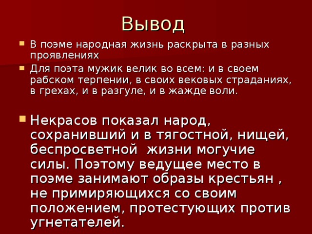 В поэме народная жизнь раскрыта в разных проявлениях Для поэта мужик велик во всем: и в своем рабском терпении, в своих вековых страданиях, в грехах, и в разгуле, и в жажде воли. Некрасов показал народ, сохранивший и в тягостной, нищей, беспросветной жизни могучие силы. Поэтому ведущее место в поэме занимают образы крестьян , не примиряющихся со своим положением, протестующих против угнетателей.