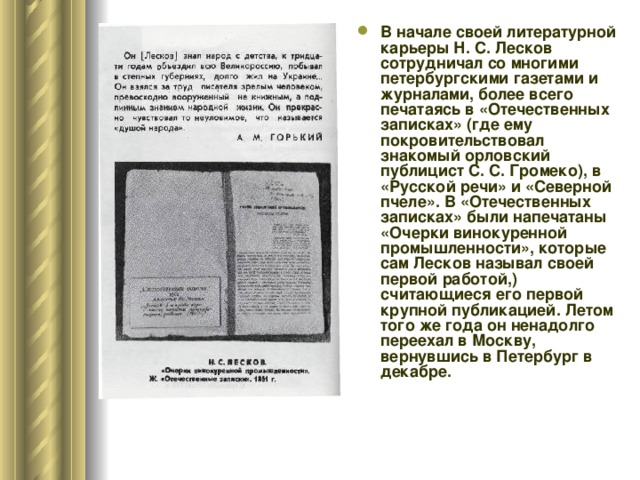 В начале своей литературной карьеры Н. С. Лесков сотрудничал со многими петербургскими газетами и журналами, более всего печатаясь в «Отечественных записках» (где ему покровительствовал знакомый орловский публицист С. С. Громеко), в «Русской речи» и «Северной пчеле». В «Отечественных записках» были напечатаны «Очерки винокуренной промышленности», которые сам Лесков называл своей первой работой,) считающиеся его первой крупной публикацией. Летом того же года он ненадолго переехал в Москву, вернувшись в Петербург в декабре.