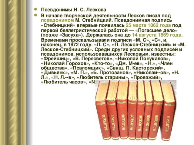 Псевдонимы Н. С. Лескова В начале творческой деятельности Лесков писал под псевдонимом М. Стебни́цкий. Псевдонимная подпись «Стебницкий» впервые появилась 25 марта  1862 года под первой беллетристической работой — «Погасшее дело» (позже «Засуха»). Держалась она до 14 августа  1869 года . Временами проскальзывали подписи «М. С», «С», и, наконец, в 1872 году. «Л. С», «П. Лесков-Стебницкий» и «М. Лесков-Стебницкий». Среди других условных подписей и псевдонимов, использовавшихся Лесковым, известны: «Фрейшиц», «В. Пересветов», «Николай Понукалов», «Николай Горохов», «Кто-то», «Дм. М-ев», «Н.», «Член общества», «Псаломщик», «Свящ. П. Касторский», «Дивьянк», «М. П.», «Б. Протозанов», «Николай--ов», «Н. Л.», «Н. Л.--в», «Любитель старины», «Проезжий», «Любитель часов», «N. L.», «Л.»