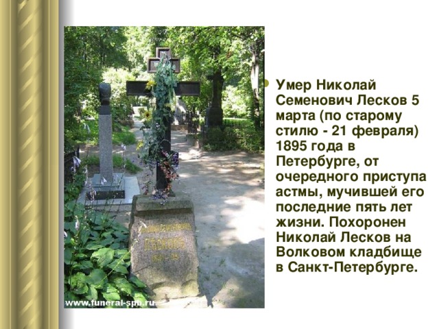 Умер Николай Семенович Лесков 5 марта (по старому стилю - 21 февраля) 1895 года в Петербурге, от очередного приступа астмы, мучившей его последние пять лет жизни. Похоронен Николай Лесков на Волковом кладбище в Санкт-Петербурге.