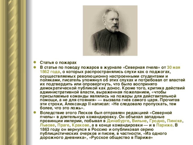 Статья о пожарах В статье по поводу пожаров в журнале «Северная пчела» от 30 мая  1862 года , о которых распространялись слухи как о поджогах, осуществляемых революционно настроенными студентами и поляками, писатель упомянул об этих слухах и потребовал от властей их подтвердить или опровергнуть, что было воспринято демократической публикой как донос. Кроме того, критика действий административной власти, выраженная пожеланием, «чтобы присылаемые команды являлись на пожары для действительной помощи, а не для стояния» — вызвала гнев самого царя. Прочитав эти строки, Александр II написал: «Не следовало пропускать, тем более, что это ложь». Вследствие этого Лесков был отправлен редакцией «Северной пчелы» в длительную командировку. Он объехал западные провинции империи, побывал в Динабурге , Вильне , Гродно , Пинске , Львове , Праге , Кракове , а в конце командировки — и в Париже . В 1863 году он вернулся в Россию и опубликовал серию публицистических очерков и писем, в частности, «Из одного дорожного дневника», «Русское общество в Париже»