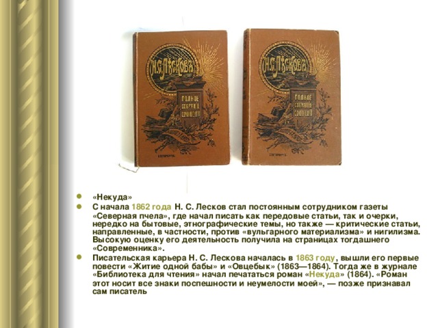 «Некуда» С начала 1862 года Н. С. Лесков стал постоянным сотрудником газеты «Северная пчела», где начал писать как передовые статьи, так и очерки, нередко на бытовые, этнографические темы, но также — критические статьи, направленные, в частности, против «вульгарного материализма» и нигилизма. Высокую оценку его деятельность получила на страницах тогдашнего «Современника». Писательская карьера Н. С. Лескова началась в 1863 году , вышли его первые повести «Житие одной бабы» и «Овцебык» (1863—1864). Тогда же в журнале «Библиотека для чтения» начал печататься роман « Некуда » (1864). «Роман этот носит все знаки поспешности и неумелости моей», — позже признавал сам писатель