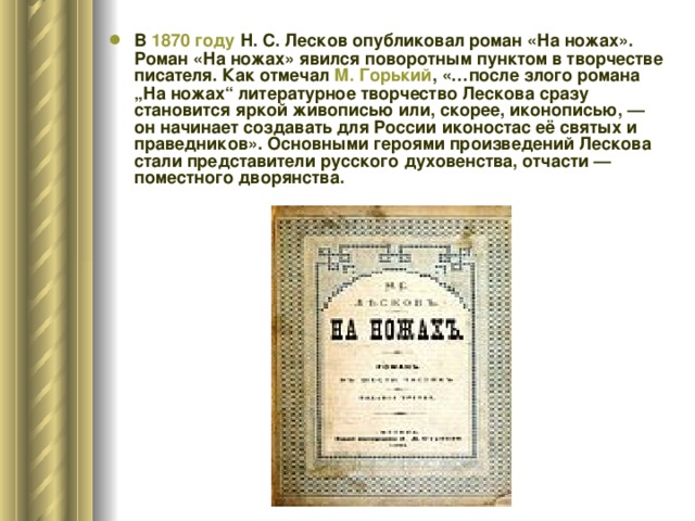 В 1870 году Н. С. Лесков опубликовал роман «На ножах». Роман «На ножах» явился поворотным пунктом в творчестве писателя. Как отмечал М. Горький , «…после злого романа „На ножах“ литературное творчество Лескова сразу становится яркой живописью или, скорее, иконописью, — он начинает создавать для России иконостас её святых и праведников». Основными героями произведений Лескова стали представители русского духовенства, отчасти — поместного дворянства.