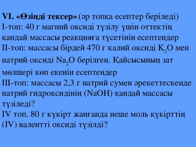 VI. «Өзіңді тексер»  (әр топқа есептер беріледі) І-топ: 40 г магний оксиді түзілу үшін оттектің қандай массасы реакцияға түсетінін есептеңдер ІІ-топ: массасы бірдей 470 г калий оксиді K 2 O мен натрий оксиді Na 2 O берілген. Қайсысының зат мөлшері көп екенін есептеңдер ІІІ-топ: массасы 2,3 г натрий сумен әрекеттескенде натрий гидроксидінің (NaOH) қандай массасы түзіледі? IV топ. 80 г күкірт жанғанда неше моль күкірттің (IV) валентті оксиді түзілді?