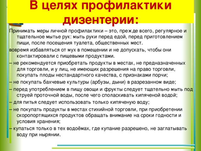 В целях профилактики дизентерии: Принимать меры личной профилактики – это, прежде всего, регулярное и тщательное мытье рук: мыть руки перед едой, перед приготовлением пищи, после посещения туалета, общественных мест. вовремя избавляться от мух в помещении и не допускать, чтобы они контактировали с пищевыми продуктами. –  не рекомендуется приобретать продукты в местах, не предназначенных для торговли, и у лиц, не имеющих разрешения на право торговли, покупать плоды нестандартного качества, с признаками порчи; –  не покупать бахчевые культуры (арбузы, дыни) в разрезанном виде; –  перед употреблением в пищу овощи и фрукты следует тщательно мыть под струей проточной воды, после чего споласкивать кипяченой водой; –  для питья следует использовать только кипяченую воду; –  не покупать продукты в местах стихийной торговли, при приобретении скоропортящихся продуктов обращать внимание на сроки годности и условия хранения; –  купаться только в тех водоёмах, где купание разрешено, не заглатывать воду при нырянии.