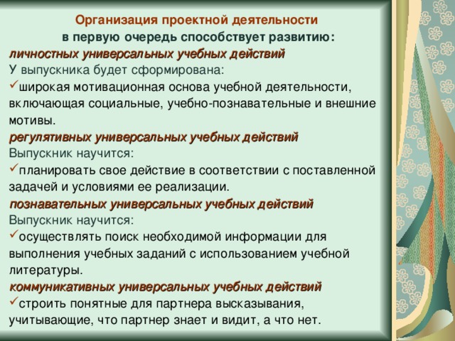 Организация проектной деятельности в первую очередь способствует развитию: личностных универсальных учебных действий У выпускника будет сформирована: широкая мотивационная основа учебной деятельности, включающая социальные, учебно-познавательные и внешние мотивы. регулятивных универсальных учебных действий  Выпускник научится: планировать свое действие в соответствии с поставленной задачей и условиями ее реализации. познавательных универсальных учебных действий  Выпускник научится: осуществлять поиск необходимой информации для выполнения учебных заданий с использованием учебной литературы. коммуникативных универсальных учебных действий