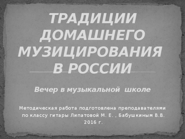 ТРАДИЦИИ ДОМАШНЕГО МУЗИЦИРОВАНИЯ  В РОССИИ   Вечер в музыкальной школе Методическая работа подготовлена преподавателями по классу гитары Липатовой М. Е. , Бабушкиным В.В. 2016 г.