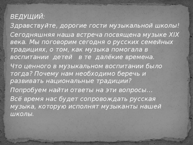 ВЕДУЩИЙ: Здравствуйте, дорогие гости музыкальной школы! Сегодняшняя наша встреча посвящена музыке XIX века. Мы поговорим сегодня о русских семейных традициях, о том, как музыка помогала в воспитании детей в те далёкие времена. Что ценного в музыкальном воспитании было тогда? Почему нам необходимо беречь и развивать национальные традиции? Попробуем найти ответы на эти вопросы… Всё время нас будет сопровождать русская музыка, которую исполнят музыканты нашей школы.