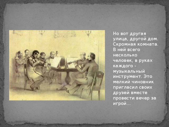 Но вот другая улица, другой дом. Скромная комната. В ней всего несколько человек, в руках каждого - музыкальный инструмент. Это мелкий чиновник пригласил своих друзей вместе провести вечер за игрой...   