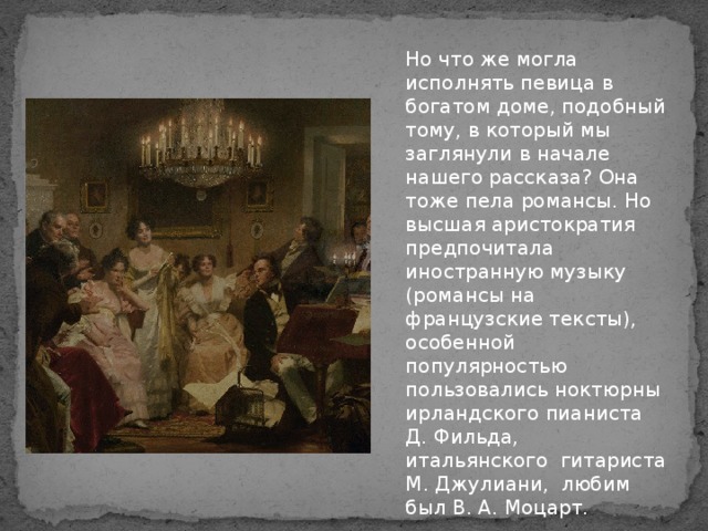 Но что же могла исполнять певица в богатом доме, подобный тому, в который мы заглянули в начале нашего рассказа? Она тоже пела романсы. Но высшая аристократия предпочитала иностранную музыку (романсы на французские тексты), особенной популярностью пользовались ноктюрны ирландского пианиста Д. Фильда, итальянского гитариста М. Джулиани, любим был В. А. Моцарт.