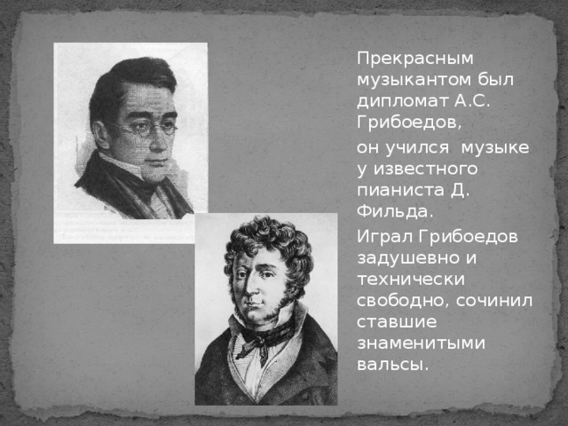 Прекрасным музыкантом был дипломат А.С. Грибоедов, он учился музыке у известного пианиста Д. Фильда. Играл Грибоедов задушевно и технически свободно, сочинил ставшие знаменитыми вальсы.