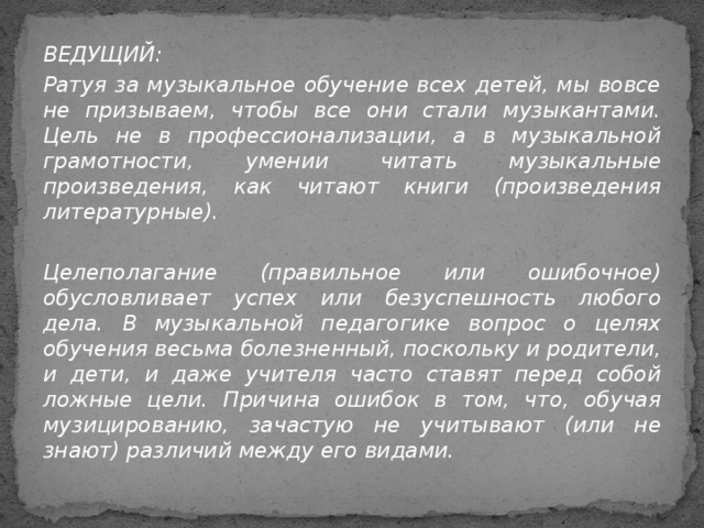 ВЕДУЩИЙ: Ратуя за музыкальное обучение всех детей, мы вовсе не призываем, чтобы все они стали музыкантами. Цель не в профессионализации, а в музыкальной грамотности, умении читать музыкальные произведения, как читают книги (произведения литературные).  Целеполагание (правильное или ошибочное) обусловливает успех или безуспешность любого дела. В музыкальной педагогике вопрос о целях обучения весьма болезненный, поскольку и родители, и дети, и даже учителя часто ставят перед собой ложные цели. Причина ошибок в том, что, обучая музицированию, зачастую не учитывают (или не знают) различий между его видами.