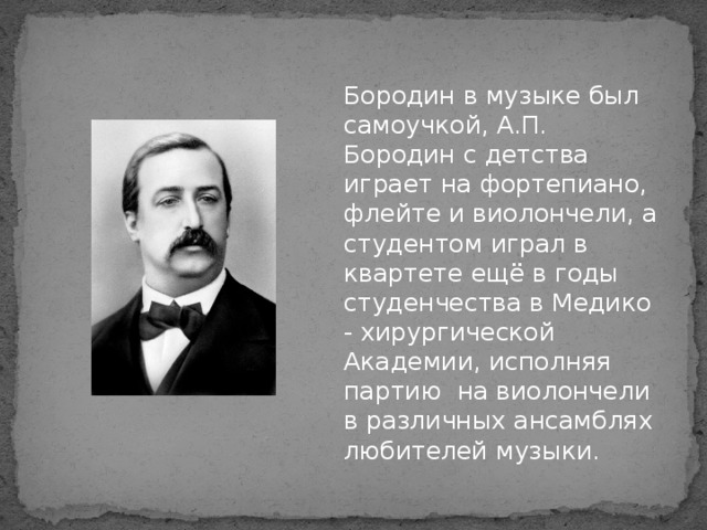 Бородин в музыке был самоучкой, А.П. Бородин с детства играет на фортепиано, флейте и виолончели, а студентом играл в квартете ещё в годы студенчества в Медико - хирургической Академии, исполняя партию на виолончели в различных ансамблях любителей музыки.