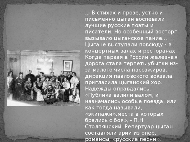 ... В стихах и прозе, устно и письменно цыган воспевали лучшие русские поэты и писатели. Но особенный восторг вызывало цыганское пение... Цыгане выступали повсюду - в концертных залах и ресторанах. Когда первая в России железная дорога стала терпеть убытки из-за малого числа пассажиров, дирекция павловского вокзала пригласила цыганский хор. Надежды оправдались. «Публика валили валом, и назначались особые поезда, или как тогда называли, «экипажи»,места в которых брались с боя», - П.Н. Столпянский. Репертуар цыган составляли арии из опер, романсы, «русские песни», сочинённые композиторами.