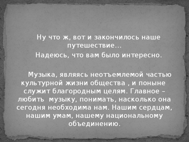 Ну что ж, вот и закончилось наше путешествие…  Надеюсь, что вам было интересно.  Музыка, являясь неотъемлемой частью культурной жизни общества , и поныне служит благородным целям. Главное – любить музыку, понимать, насколько она сегодня необходима нам. Нашим сердцам, нашим умам, нашему национальному объединению.