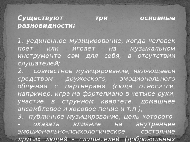 Существуют три основные разновидности:  1. уединенное музицирование, когда человек поет или играет на музыкальном инструменте сам для себя, в отсутствии слушателей; 2. совместное музицирование, являющееся средством дружеского, эмоционального общения с партнерами (сюда относится, например, игра на фортепиано в четыре руки, участие в струнном квартете, домашнее ансамблевое и хоровое пение и т.п.), 3. публичное музицирование, цель которого - оказать влияние на внутреннее эмоционально-психологическое состояние других людей - слушателей (добровольных или невольных).