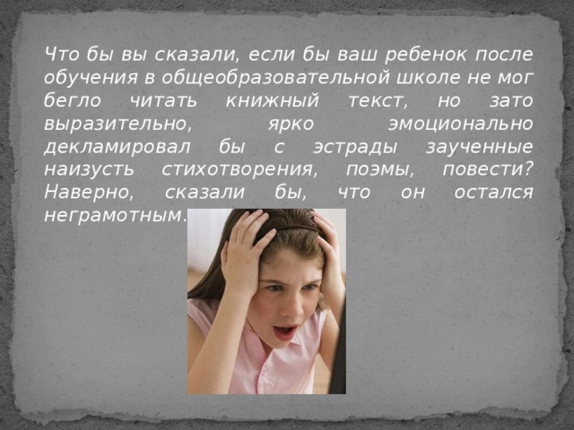 Что бы вы сказали, если бы ваш ребенок после обучения в общеобразовательной школе не мог бегло читать книжный текст, но зато выразительно, ярко эмоционально декламировал бы с эстрады заученные наизусть стихотворения, поэмы, повести? Наверно, сказали бы, что он остался неграмотным .